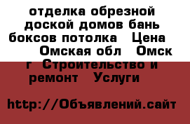 отделка обрезной доской домов бань боксов,потолка › Цена ­ 100 - Омская обл., Омск г. Строительство и ремонт » Услуги   